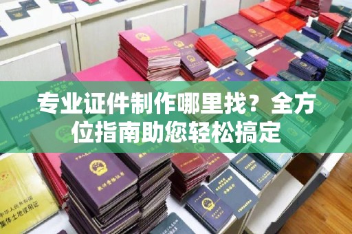 滨州专业证件制作哪里找？全方位指南助您轻松搞定