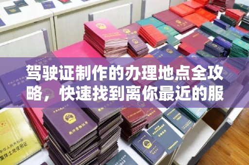 滨州驾驶证制作的办理地点全攻略，快速找到离你最近的服务点