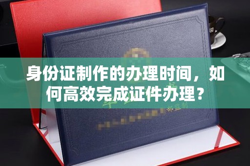 滨州身份证制作的办理时间，如何高效完成证件办理？